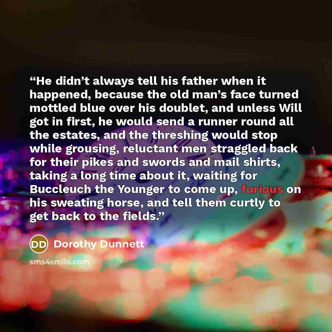 “He didn’t always tell his father when it happened, because the old man’s face turned mottled blue over his doublet, and unless Will got in first, he would send a runner round all the estates, and the threshing would stop while grousing, reluctant men straggled back for their pikes and swords and…” quote by Dorothy Dunnett