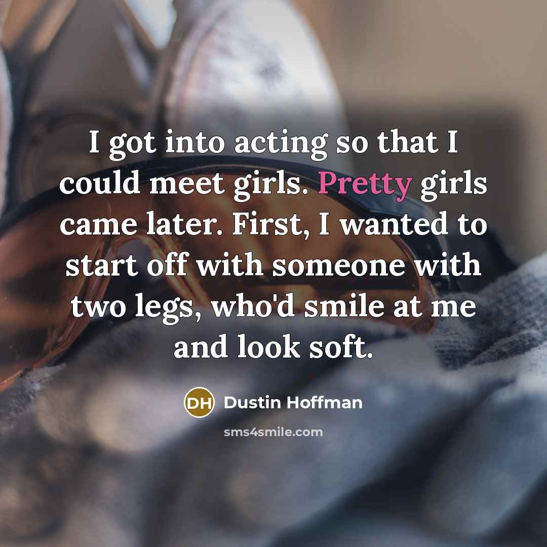 “I got into acting so that I could meet girls. Pretty girls came later. First, I wanted to start off with someone with two legs, who'd smile at me and look soft.” quote by Dustin Hoffman