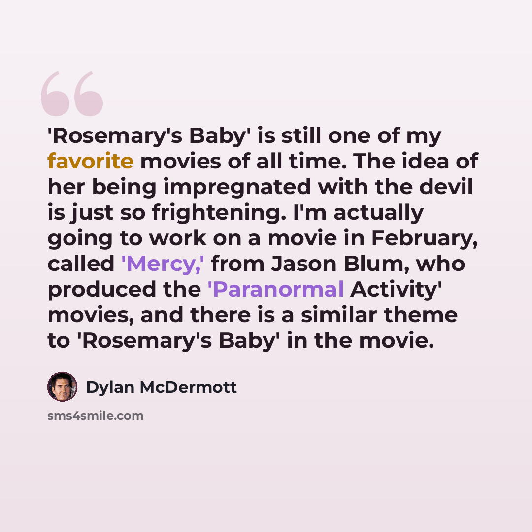 “'Rosemary's Baby' is still one of my favorite movies of all time. The idea of her being impregnated with the devil is just so frightening. I'm actually going to work on a movie in February, called 'Mercy,' from Jason Blum, who produced the 'Paranormal Activity' movies, and there is a similar theme…” quote by Dylan McDermott