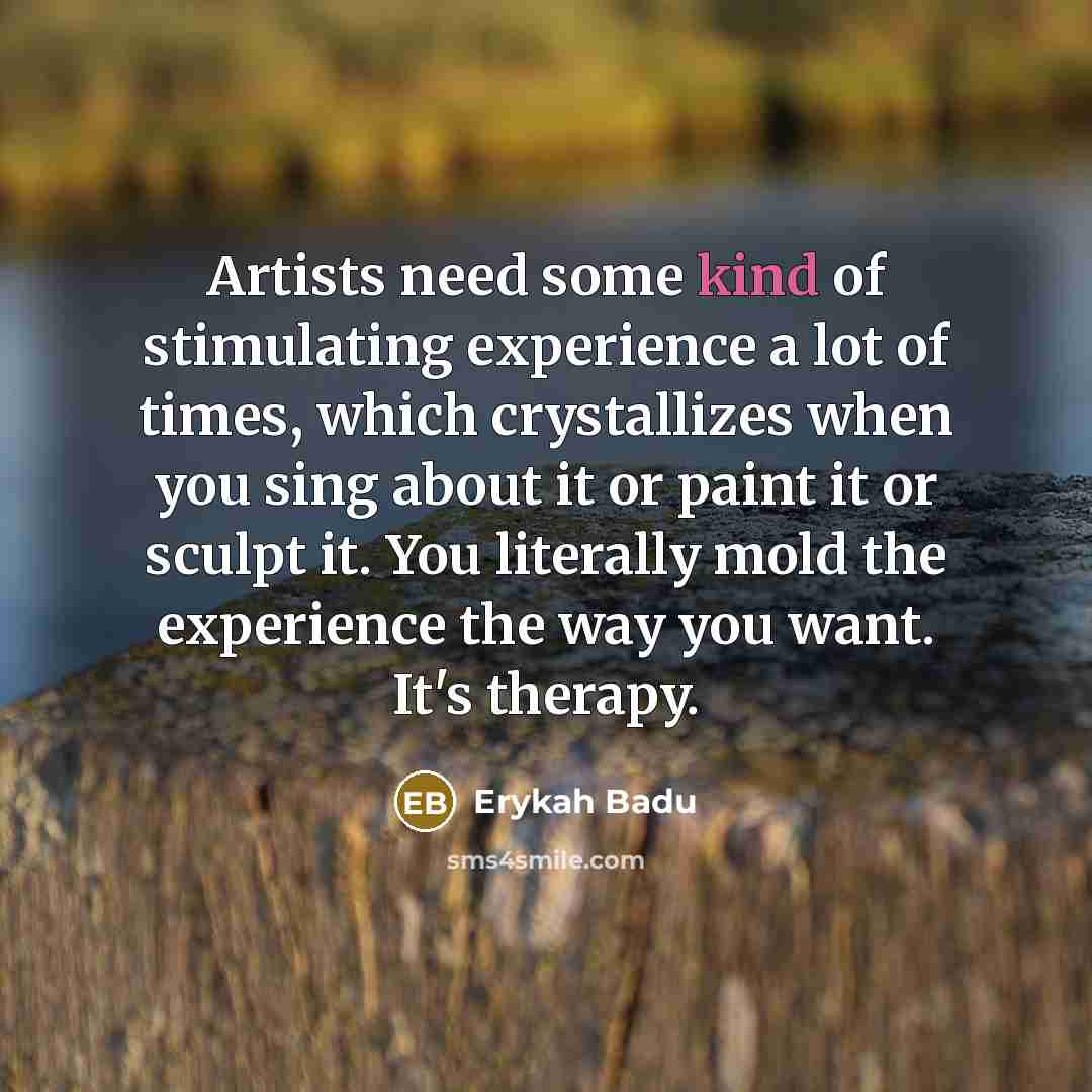 “Artists need some kind of stimulating experience a lot of times, which crystallizes when you sing about it or paint it or sculpt it. You literally mold the experience the way you want. It's therapy.” quote by Erykah Badu