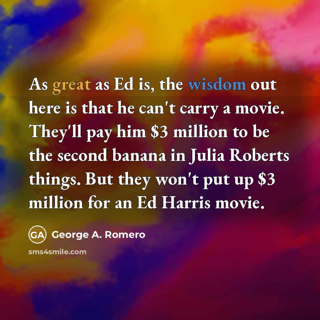 “As great as Ed is, the wisdom out here is that he can't carry a movie. They'll pay him $3 million to be the second banana in Julia Roberts things. But they won't put up $3 million for an Ed Harris movie.” quote by George A. Romero