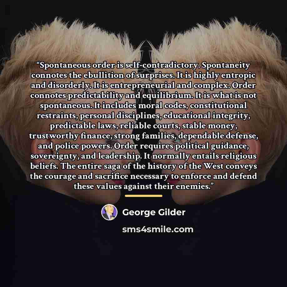 “Spontaneous order is self-contradictory. Spontaneity connotes the ebullition of surprises. It is highly entropic and disorderly. It is entrepreneurial and complex. Order connotes predictability and equilibrium. It is what is not spontaneous. It includes moral codes, constitutional restraints…” quote by George Gilder
