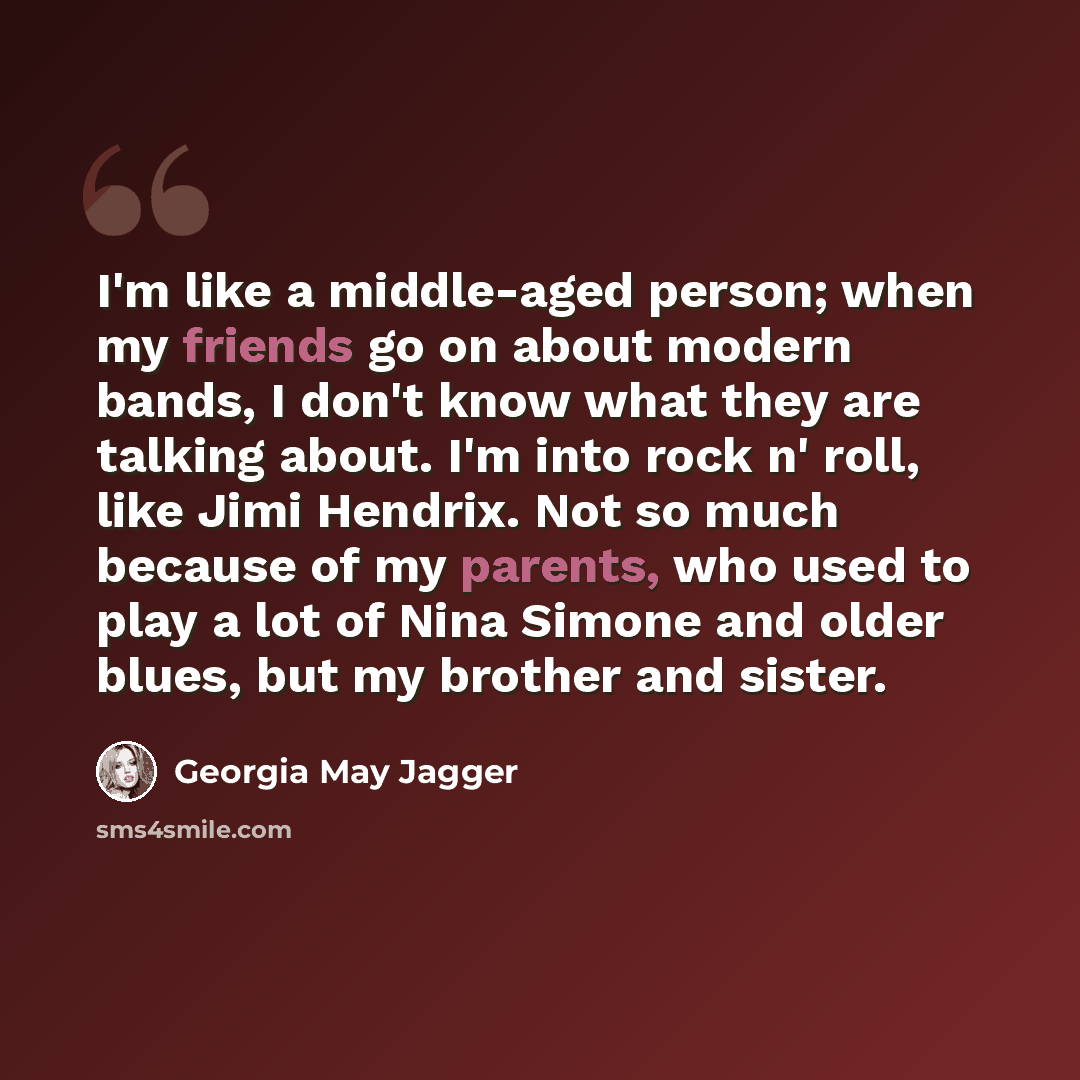 “I'm like a middle-aged person; when my friends go on about modern bands, I don't know what they are talking about. I'm into rock n' roll, like Jimi Hendrix. Not so much because of my parents, who used to play a lot of Nina Simone and older blues, but my brother and sister.” quote by Georgia May Jagger