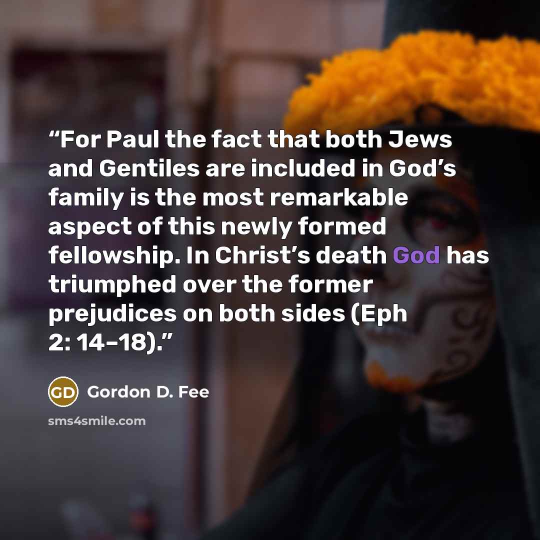 “For Paul the fact that both Jews and Gentiles are included in God’s family is the most remarkable aspect of this newly formed fellowship. In Christ’s death God has triumphed over the former prejudices on both sides (Eph 2: 14–18).” quote by Gordon D. Fee