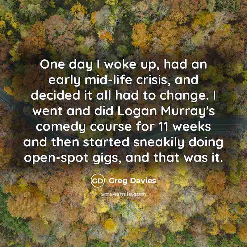 “One day I woke up, had an early mid-life crisis, and decided it all had to change. I went and did Logan Murray's comedy course for 11 weeks and then started sneakily doing open-spot gigs, and that was it.” quote by Greg Davies