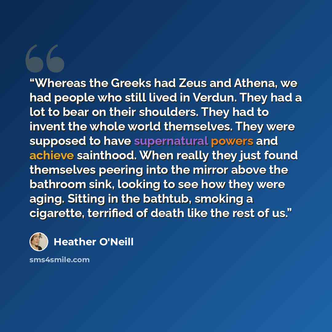 “Whereas the Greeks had Zeus and Athena, we had people who still lived in Verdun. They had a lot to bear on their shoulders. They had to invent the whole world themselves. They were supposed to have supernatural powers and achieve sainthood. When really they just found themselves peering into the…” quote by Heather O'Neill