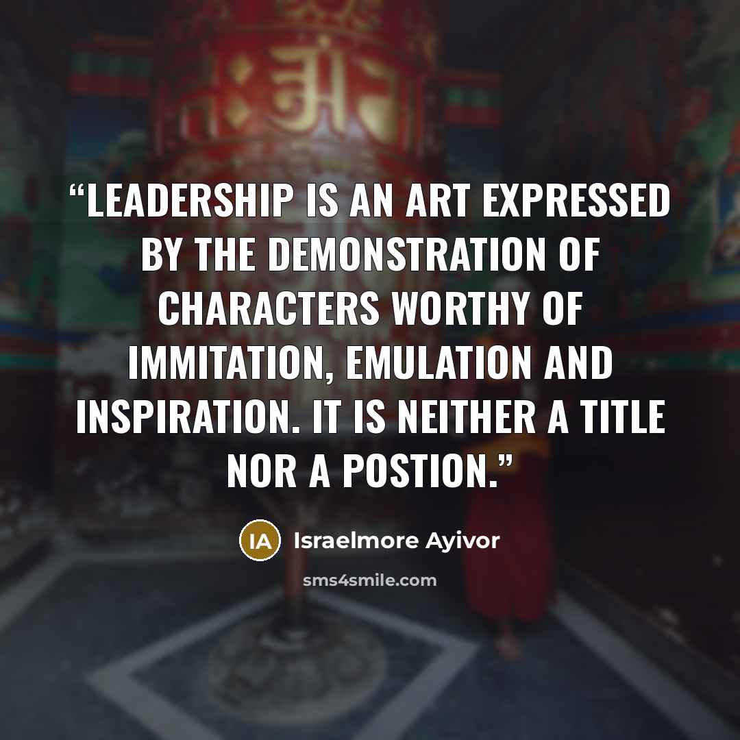 “Leadership is an art expressed by the demonstration of characters worthy of immitation, emulation and inspiration. It is neither a title nor a postion.” quote by Israelmore Ayivor