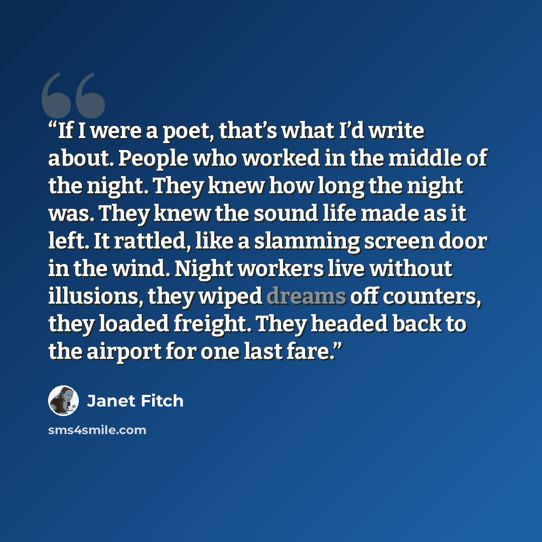 “If I were a poet, that’s what I’d write about. People who worked in the middle of the night. They knew how long the night was. They knew the sound life made as it left. It rattled, like a slamming screen door in the wind. Night workers live without illusions, they wiped dreams off counters, they…” quote by Janet Fitch