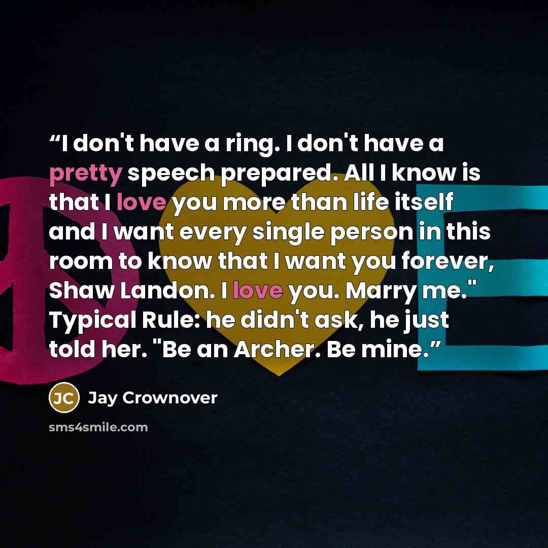 “I don't have a ring. I don't have a pretty speech prepared. All I know is that I love you more than life itself and I want every single person in this room to know that I want you forever, Shaw Landon. I love you. Marry me." Typical Rule: he didn't ask, he just told her. "Be an Archer. Be mine.” quote by Jay Crownover
