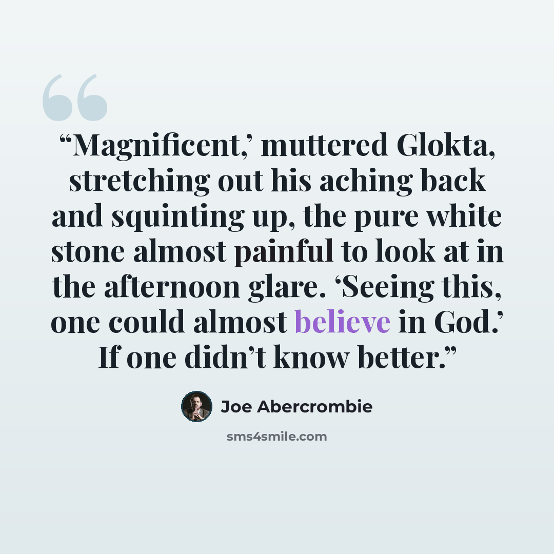 “Magnificent,’ muttered Glokta, stretching out his aching back and squinting up, the pure white stone almost painful to look at in the afternoon glare. ‘Seeing this, one could almost believe in God.’ If one didn’t know better.” quote by Joe Abercrombie