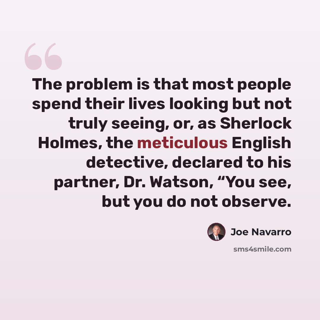 “The problem is that most people spend their lives looking but not truly seeing, or, as Sherlock Holmes, the meticulous English detective, declared to his partner, Dr. Watson, “You see, but you do not observe.” quote by Joe Navarro