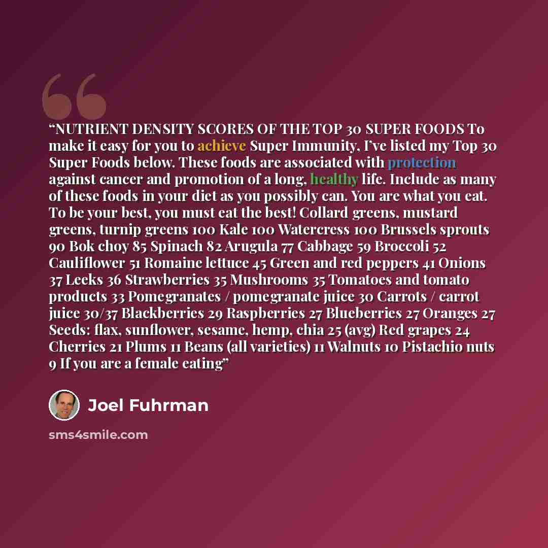 “NUTRIENT DENSITY SCORES OF THE TOP 30 SUPER FOODS To make it easy for you to achieve Super Immunity, I’ve listed my Top 30 Super Foods below. These foods are associated with protection against cancer and promotion of a long, healthy life. Include as many of these foods in your diet as you possibly…” quote by Joel Fuhrman