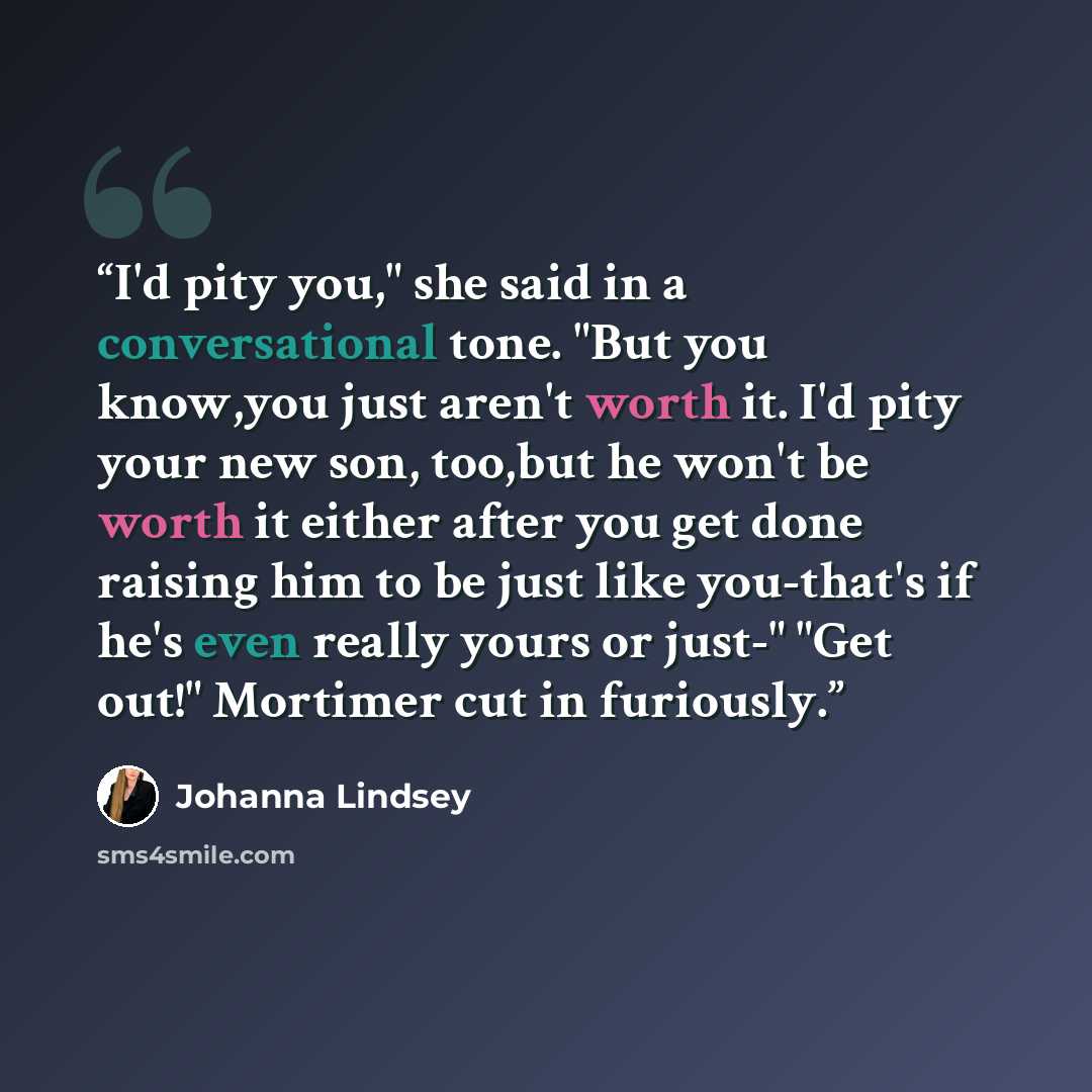 “I'd pity you," she said in a conversational tone. "But you know,you just aren't worth it. I'd pity your new son, too,but he won't be worth it either after you get done raising him to be just like you-that's if he's even really yours or just-" "Get out!" Mortimer cut in furiously.” quote by Johanna Lindsey