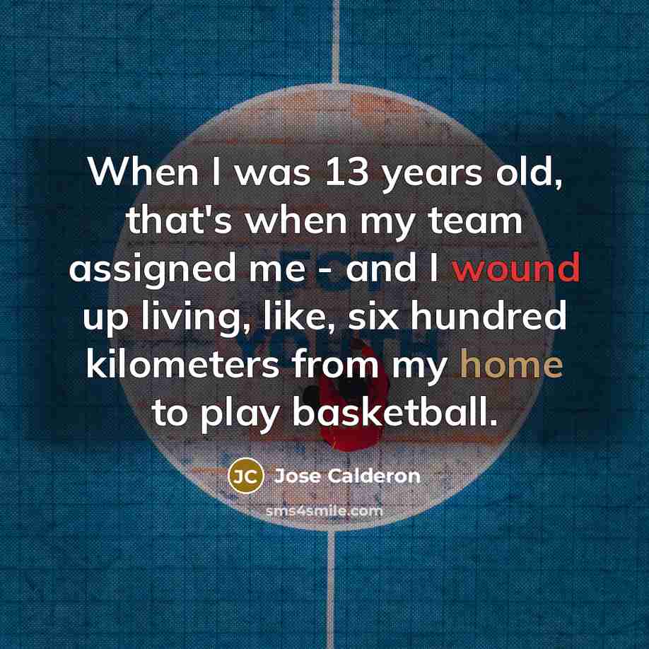 “When I was 13 years old, that's when my team assigned me - and I wound up living, like, six hundred kilometers from my home to play basketball.” quote by Jose Calderon