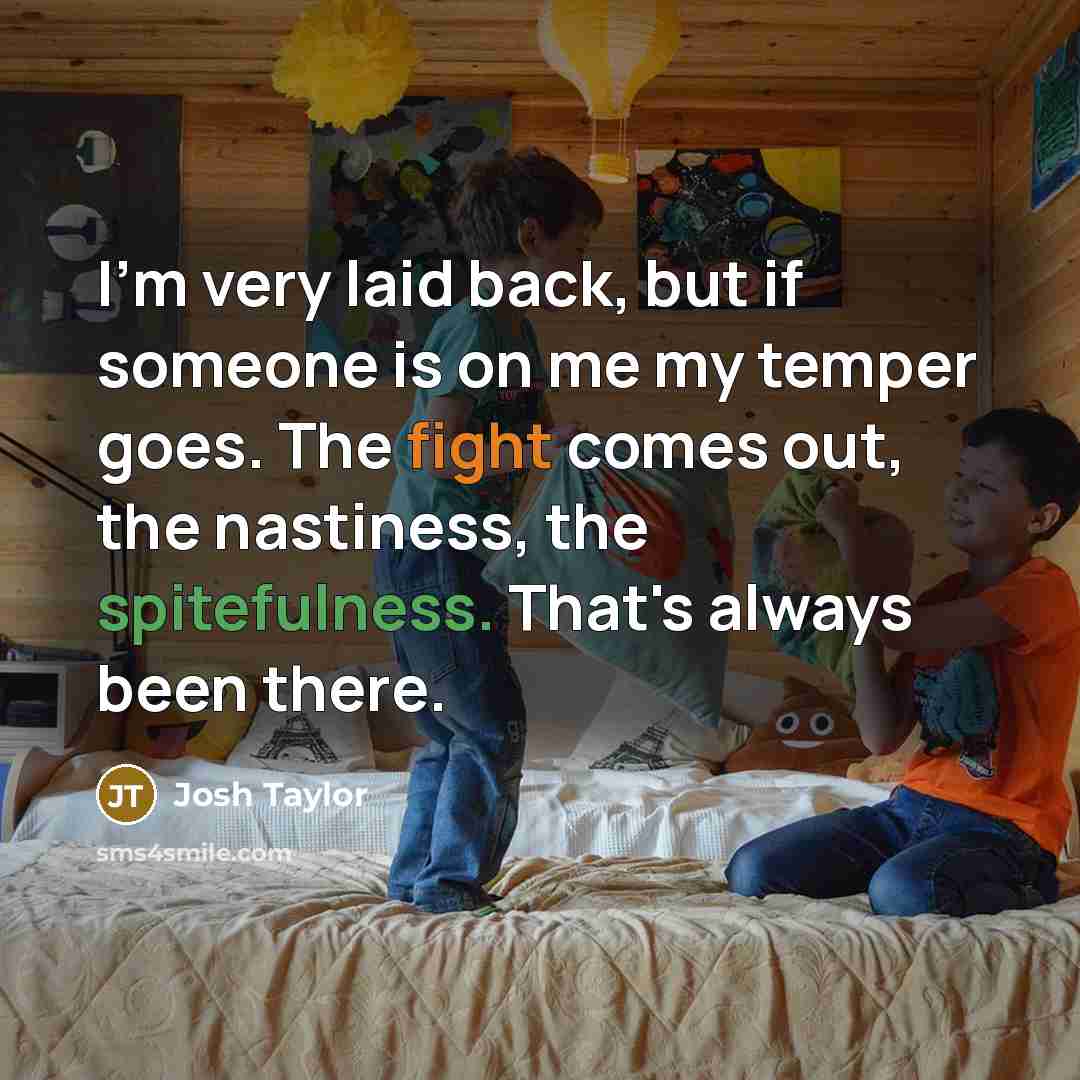 “I'm very laid back, but if someone is on me my temper goes. The fight comes out, the nastiness, the spitefulness. That's always been there.” quote by Josh Taylor