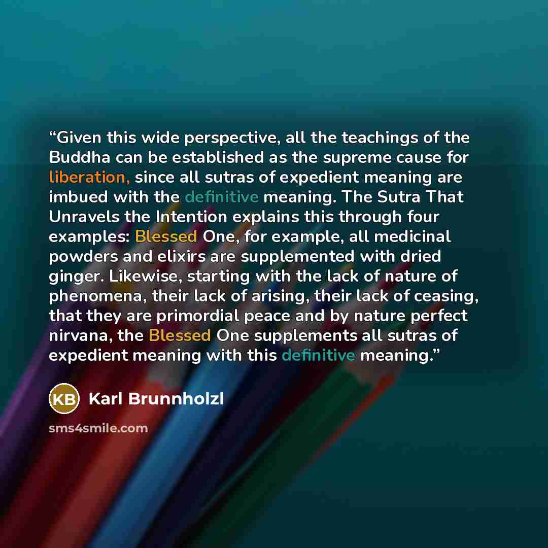 “Given this wide perspective, all the teachings of the Buddha can be established as the supreme cause for liberation, since all sutras of expedient meaning are imbued with the definitive meaning. The Sutra That Unravels the Intention explains this through four examples: Blessed One, for example…” quote by Karl Brunnholzl