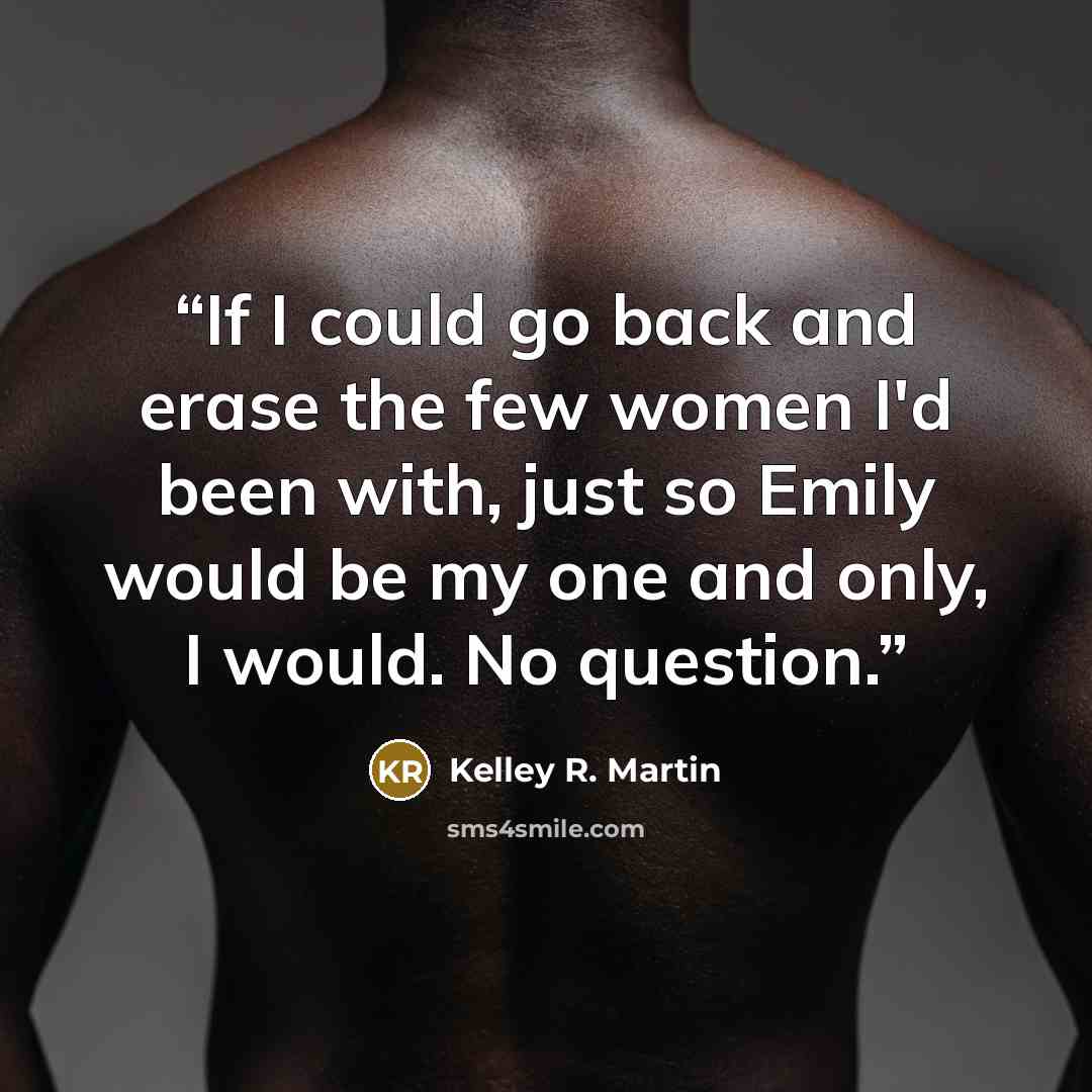 “If I could go back and erase the few women I'd been with, just so Emily would be my one and only, I would. No question.” quote by Kelley R. Martin