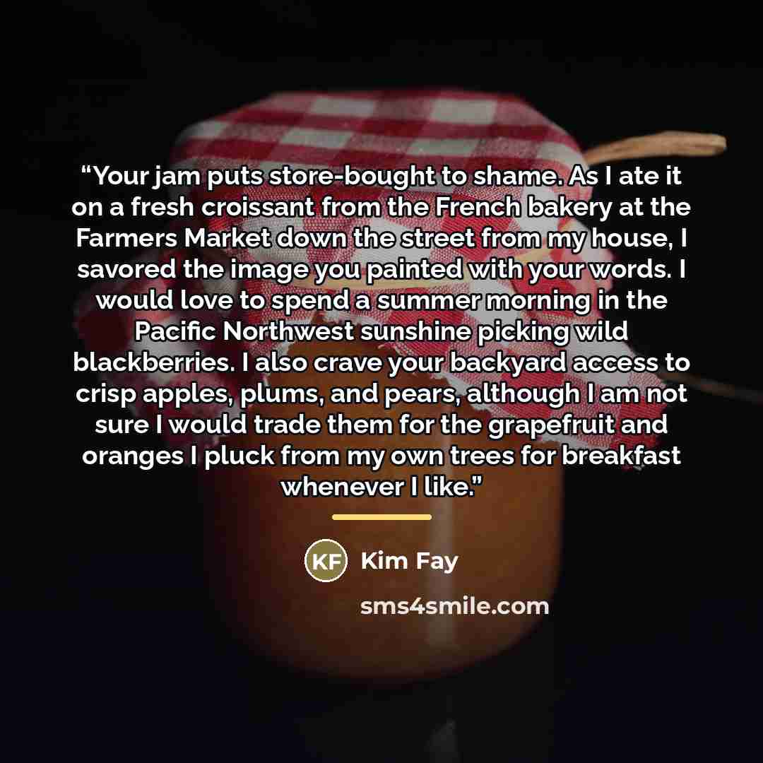 “Your jam puts store-bought to shame. As I ate it on a fresh croissant from the French bakery at the Farmers Market down the street from my house, I savored the image you painted with your words. I would love to spend a summer morning in the Pacific Northwest sunshine picking wild blackberries. I…” quote by Kim Fay