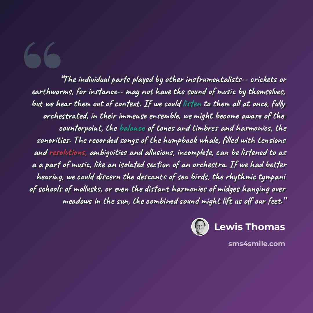 “The individual parts played by other instrumentalists-- crickets or earthworms, for instance-- may not have the sound of music by themselves, but we hear them out of context. If we could listen to them all at once, fully orchestrated, in their immense ensemble, we might become aware of the…” quote by Lewis Thomas
