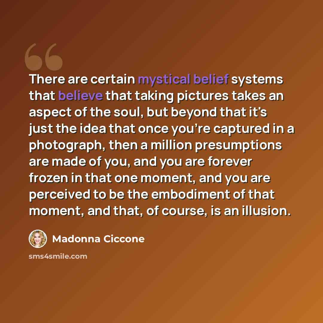 “There are certain mystical belief systems that believe that taking pictures takes an aspect of the soul, but beyond that it's just the idea that once you're captured in a photograph, then a million presumptions are made of you, and you are forever frozen in that one moment, and you are perceived…” quote by Madonna Ciccone