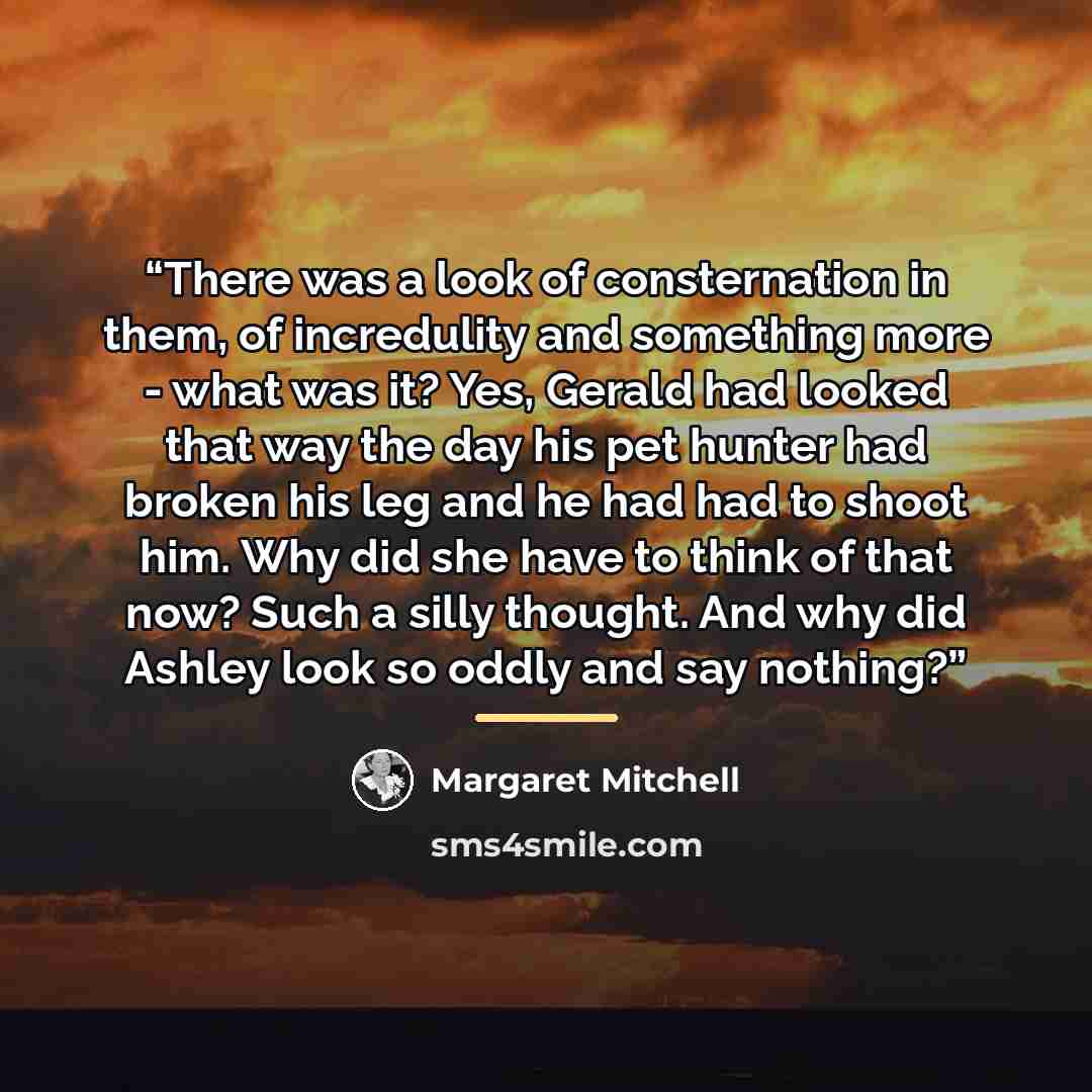 “There was a look of consternation in them, of incredulity and something more - what was it? Yes, Gerald had looked that way the day his pet hunter had broken his leg and he had had to shoot him. Why did she have to think of that now? Such a silly thought. And why did Ashley look so oddly and say…” quote by Margaret Mitchell