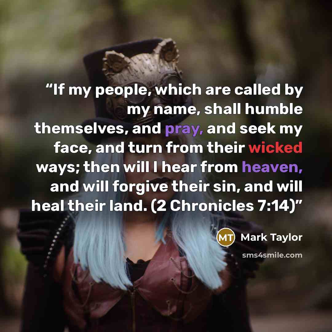 “If my people, which are called by my name, shall humble themselves, and pray, and seek my face, and turn from their wicked ways; then will I hear from heaven, and will forgive their sin, and will heal their land. (2 Chronicles 7:14)” quote by Mark Taylor