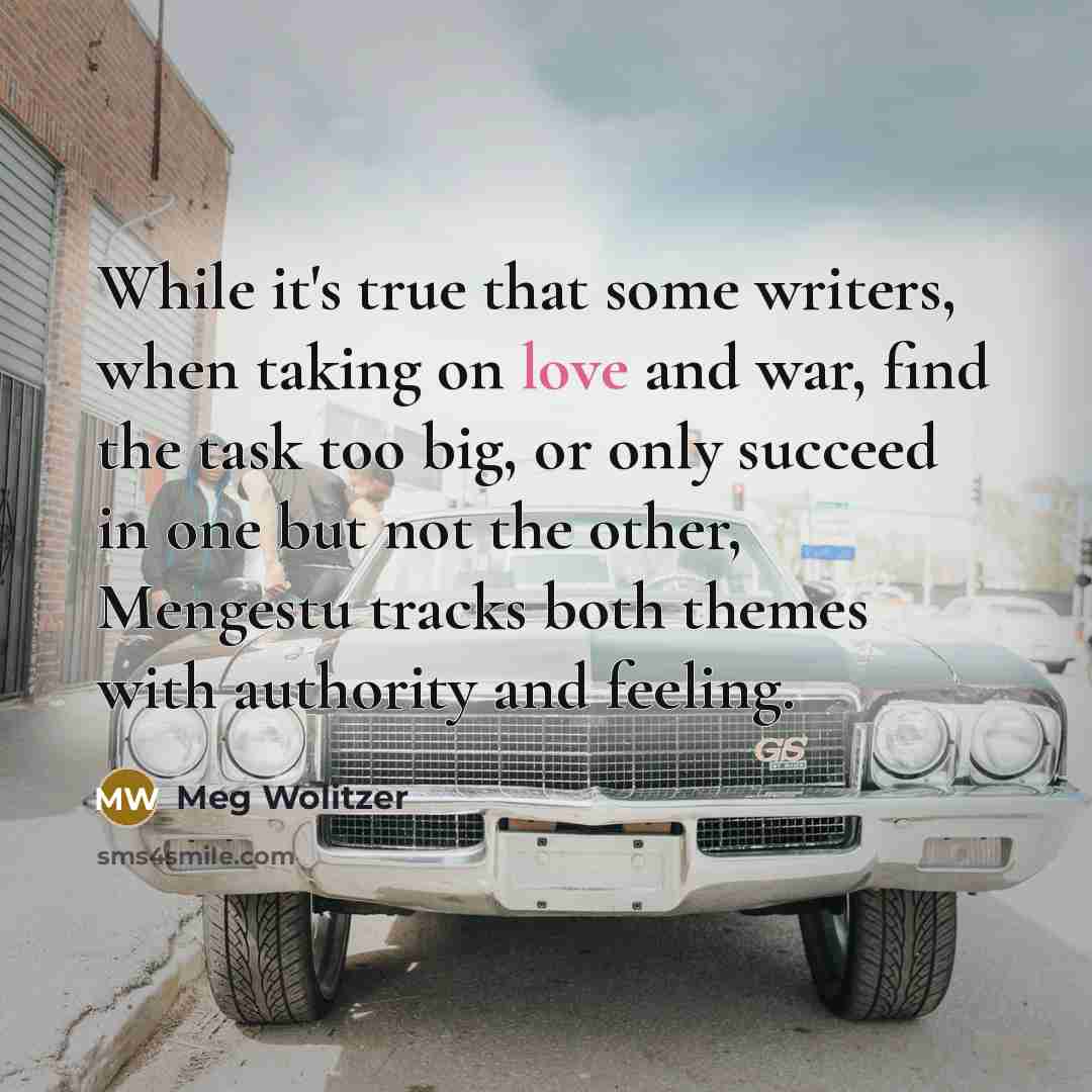 “While it's true that some writers, when taking on love and war, find the task too big, or only succeed in one but not the other, Mengestu tracks both themes with authority and feeling.” quote by Meg Wolitzer