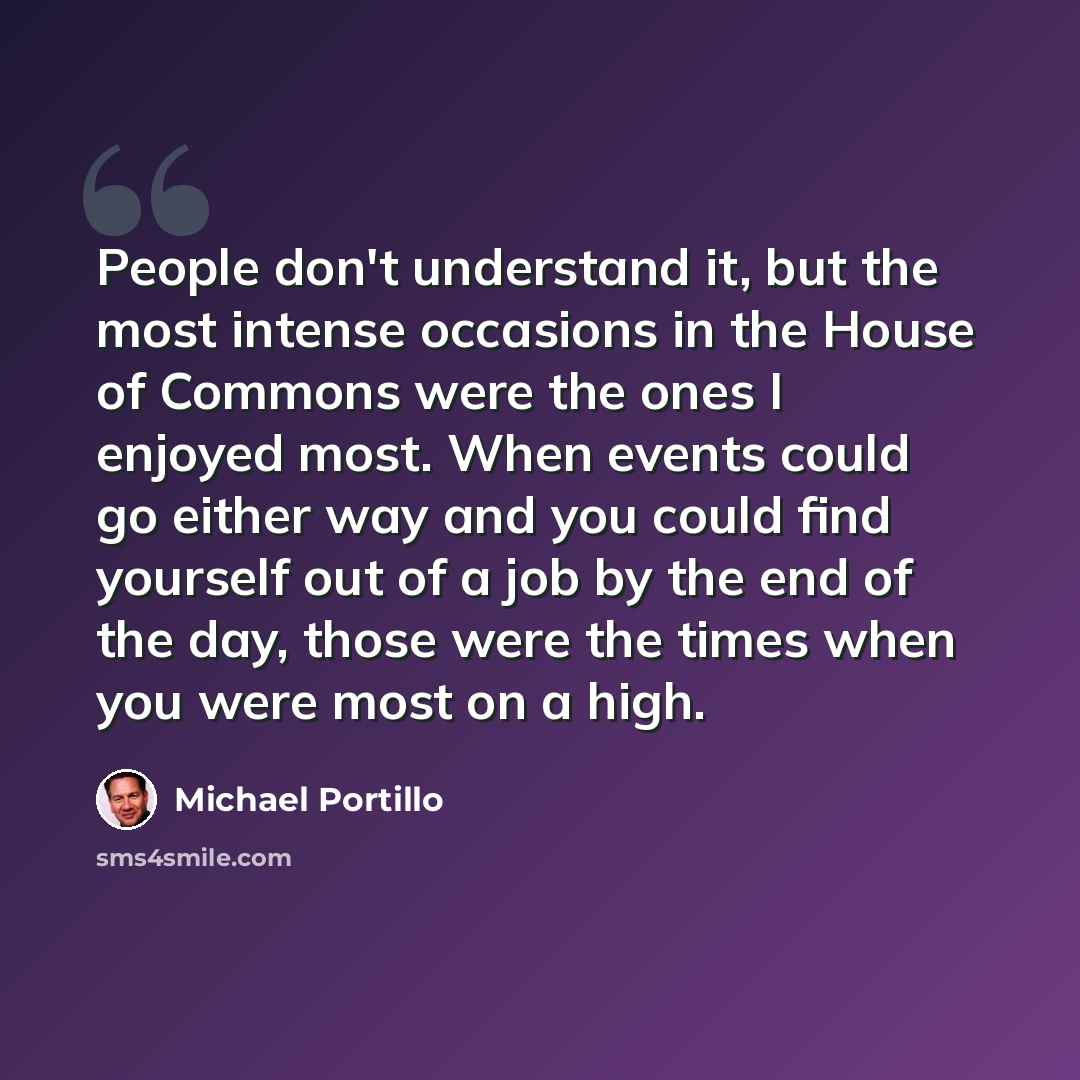 “People don't understand it, but the most intense occasions in the House of Commons were the ones I enjoyed most. When events could go either way and you could find yourself out of a job by the end of the day, those were the times when you were most on a high.” quote by Michael Portillo