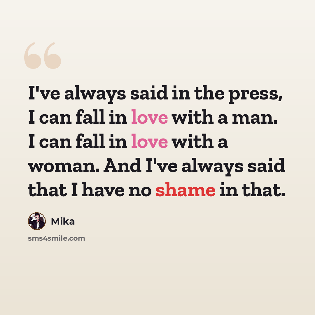 “I've always said in the press, I can fall in love with a man. I can fall in love with a woman. And I've always said that I have no shame in that.” quote by Mika