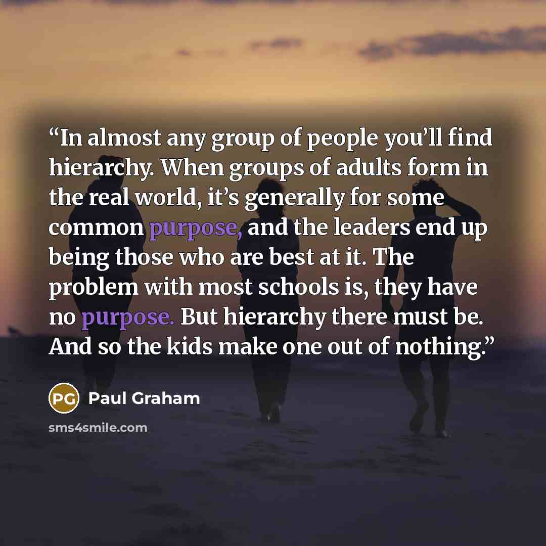 “In almost any group of people you’ll find hierarchy. When groups of adults form in the real world, it’s generally for some common purpose, and the leaders end up being those who are best at it. The problem with most schools is, they have no purpose. But hierarchy there must be. And so the kids…” quote by Paul Graham