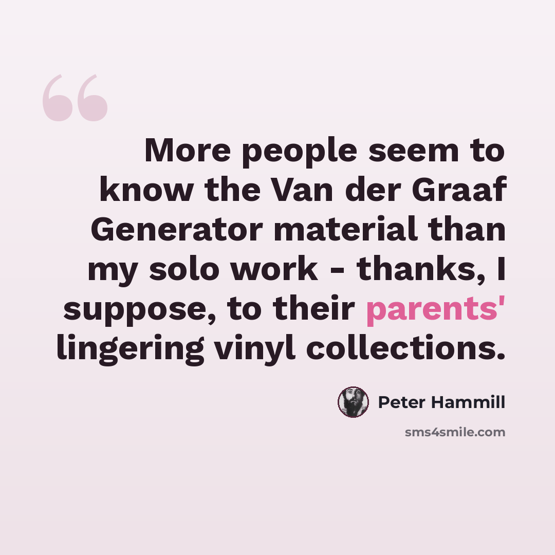 “More people seem to know the Van der Graaf Generator material than my solo work - thanks, I suppose, to their parents' lingering vinyl collections.” quote by Peter Hammill