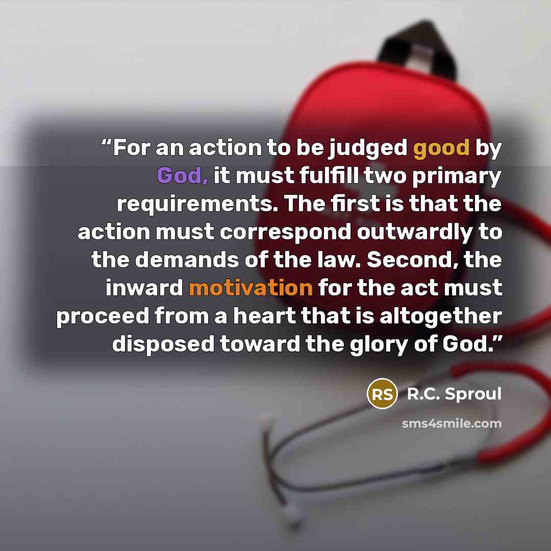 “For an action to be judged good by God, it must fulfill two primary requirements. The first is that the action must correspond outwardly to the demands of the law. Second, the inward motivation for the act must proceed from a heart that is altogether disposed toward the glory of God.” quote by R.C. Sproul