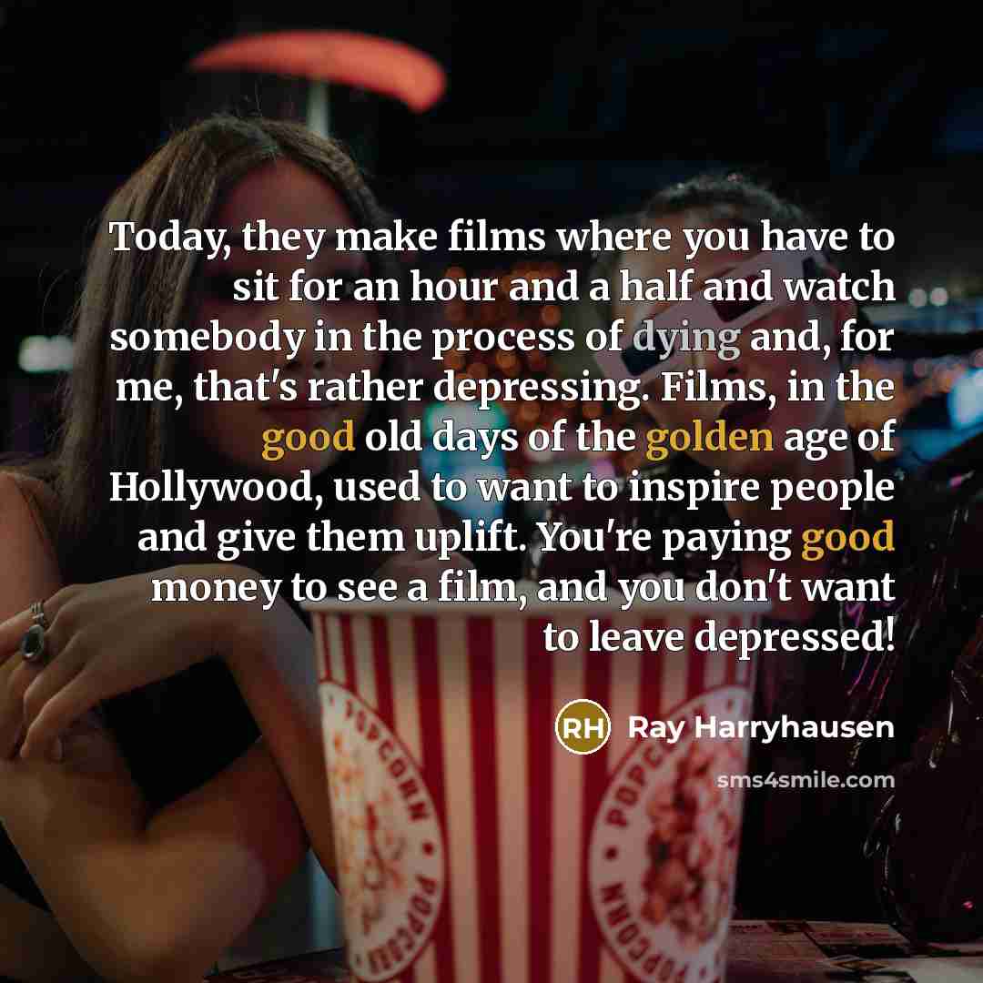“Today, they make films where you have to sit for an hour and a half and watch somebody in the process of dying and, for me, that's rather depressing. Films, in the good old days of the golden age of Hollywood, used to want to inspire people and give them uplift. You're paying good money to see a…” quote by Ray Harryhausen