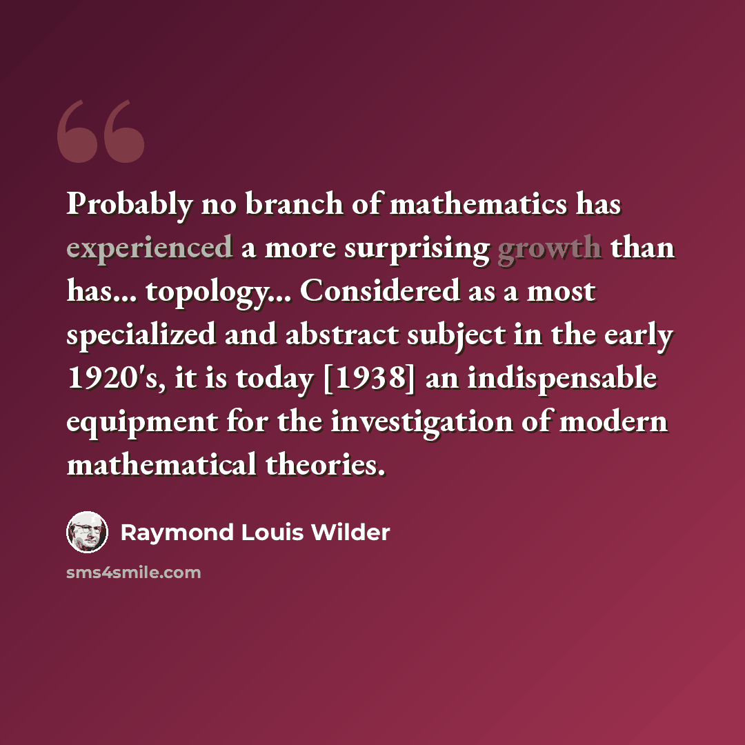 “Probably no branch of mathematics has experienced a more surprising growth than has... topology... Considered as a most specialized and abstract subject in the early 1920's, it is today [1938] an indispensable equipment for the investigation of modern mathematical theories.” quote by Raymond Louis Wilder