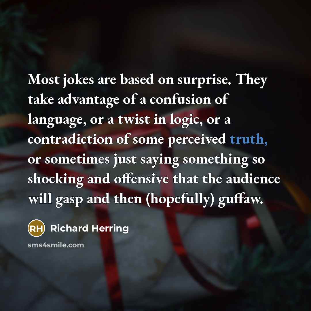 “Most jokes are based on surprise. They take advantage of a confusion of language, or a twist in logic, or a contradiction of some perceived truth, or sometimes just saying something so shocking and offensive that the audience will gasp and then (hopefully) guffaw.” quote by Richard Herring