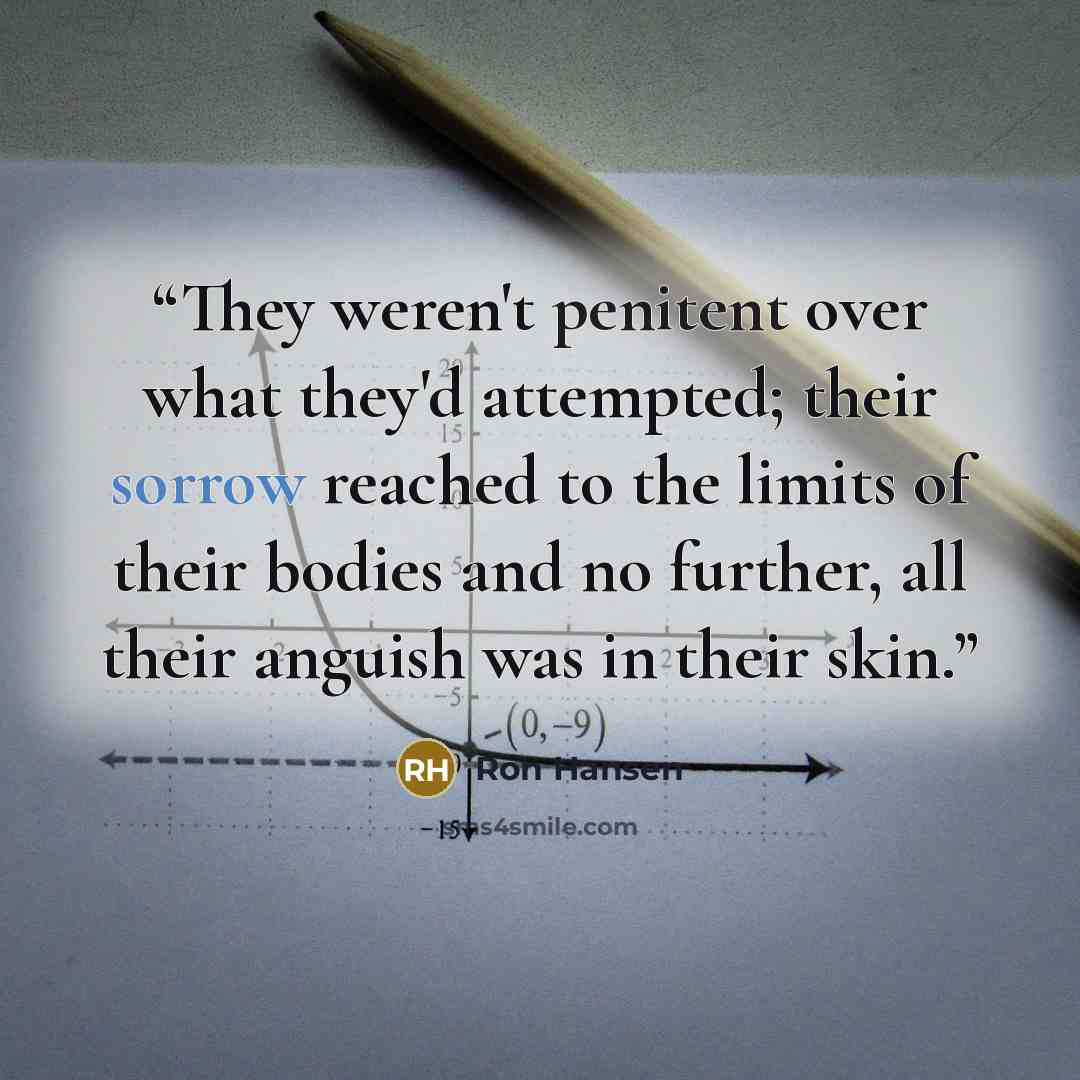“They weren't penitent over what they'd attempted; their sorrow reached to the limits of their bodies and no further, all their anguish was in their skin.” quote by Ron Hansen