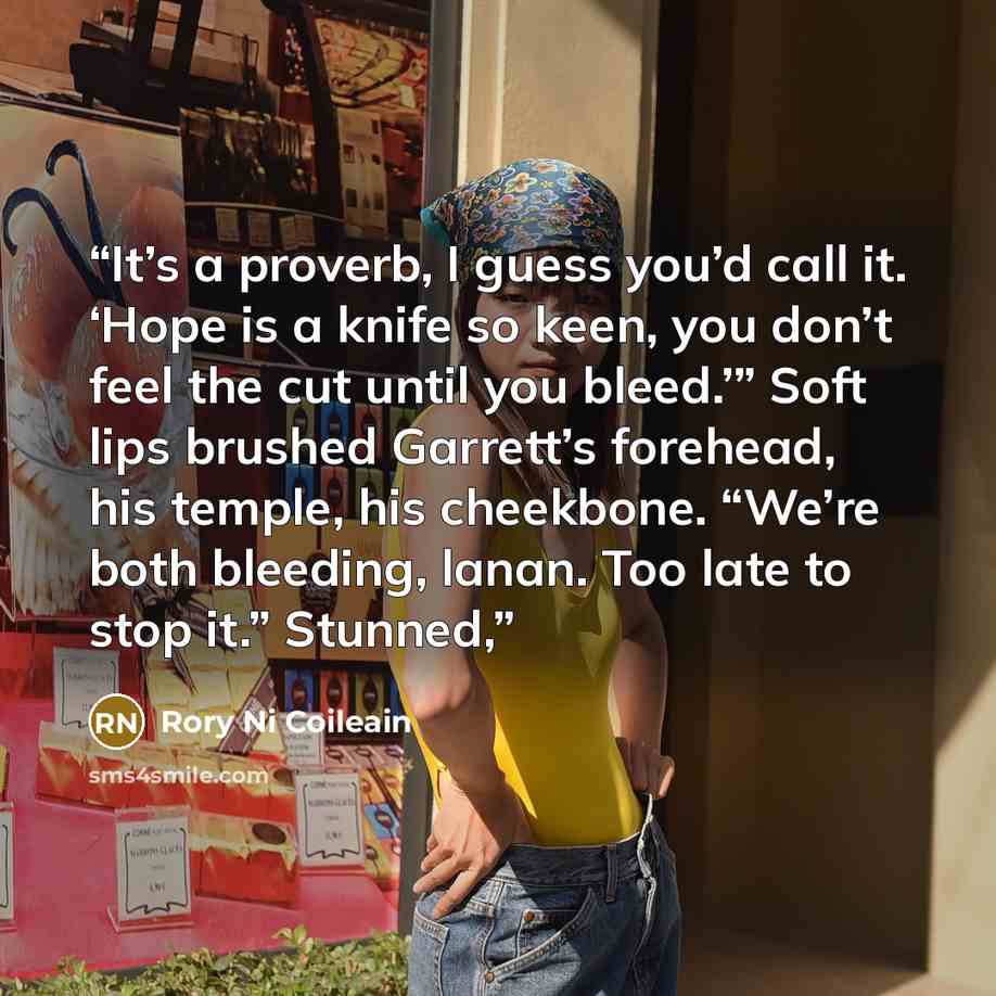 “It’s a proverb, I guess you’d call it. ‘Hope is a knife so keen, you don’t feel the cut until you bleed.’” Soft lips brushed Garrett’s forehead, his temple, his cheekbone. “We’re both bleeding, lanan. Too late to stop it.” Stunned,” quote by Rory Ni Coileain