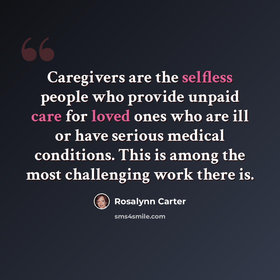 “Caregivers are the selfless people who provide unpaid care for loved ones who are ill or have serious medical conditions. This is among the most challenging work there is.” quote by Rosalynn Carter