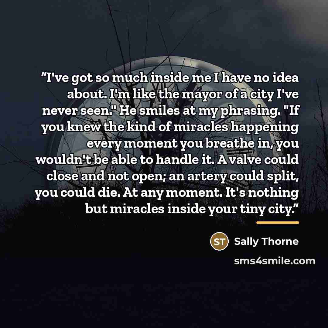 “I've got so much inside me I have no idea about. I'm like the mayor of a city I've never seen." He smiles at my phrasing. "If you knew the kind of miracles happening every moment you breathe in, you wouldn't be able to handle it. A valve could close and not open; an artery could split, you could…” quote by Sally Thorne