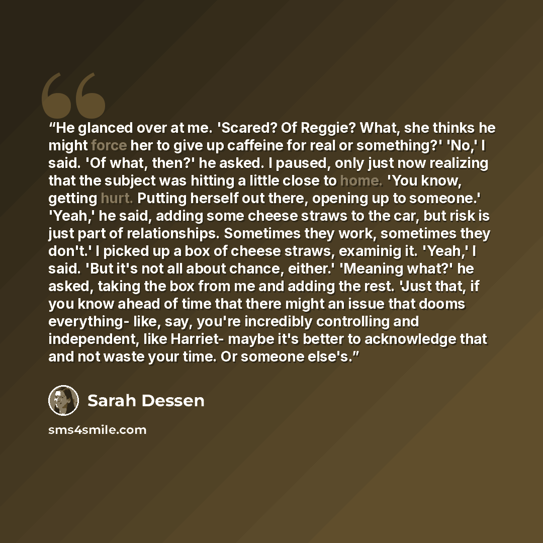 “He glanced over at me. 'Scared? Of Reggie? What, she thinks he might force her to give up caffeine for real or something?' 'No,' I said. 'Of what, then?' he asked. I paused, only just now realizing that the subject was hitting a little close to home. 'You know, getting hurt. Putting herself out…” quote by Sarah Dessen