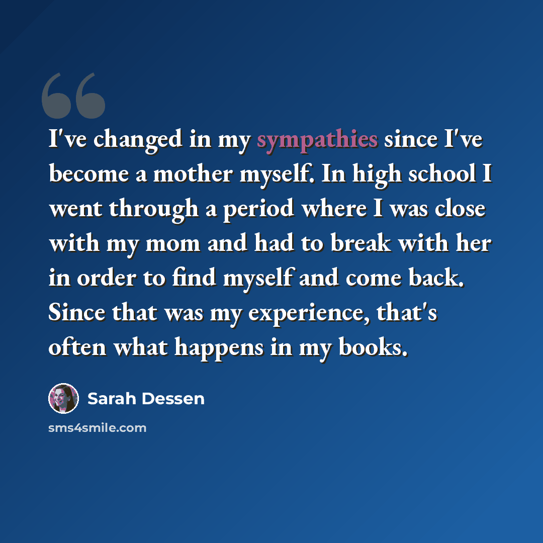 “I've changed in my sympathies since I've become a mother myself. In high school I went through a period where I was close with my mom and had to break with her in order to find myself and come back. Since that was my experience, that's often what happens in my books.” quote by Sarah Dessen