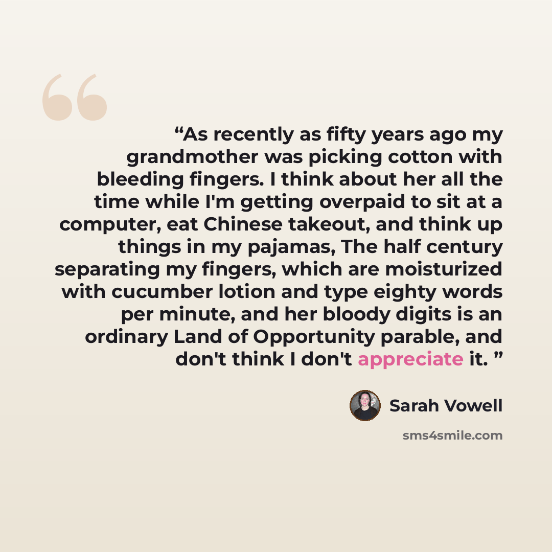 “As recently as fifty years ago my grandmother was picking cotton with bleeding fingers. I think about her all the time while I'm getting overpaid to sit at a computer, eat Chinese takeout, and think up things in my pajamas, The half century separating my fingers, which are moisturized with…” quote by Sarah Vowell