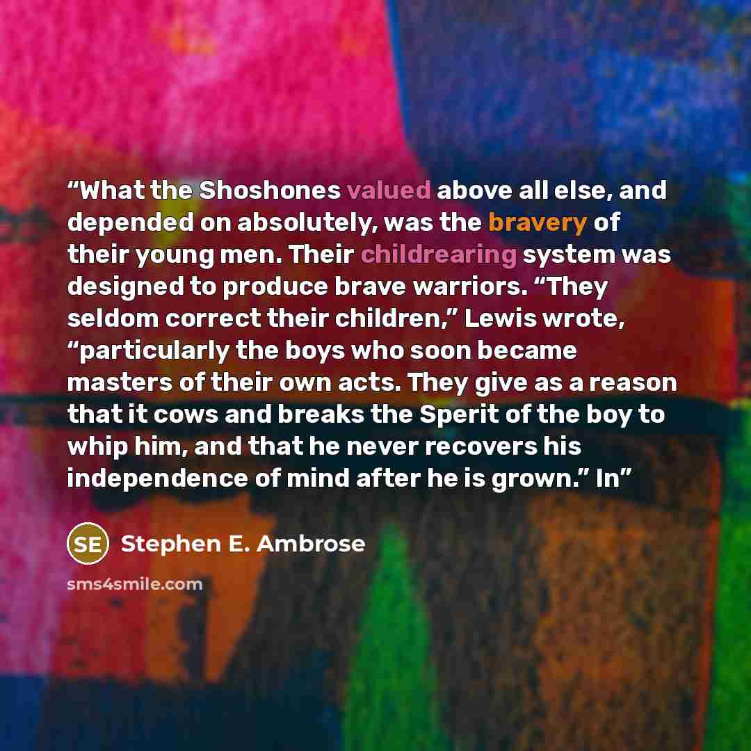 “What the Shoshones valued above all else, and depended on absolutely, was the bravery of their young men. Their childrearing system was designed to produce brave warriors. “They seldom correct their children,” Lewis wrote, “particularly the boys who soon became masters of their own acts. They give…” quote by Stephen E. Ambrose