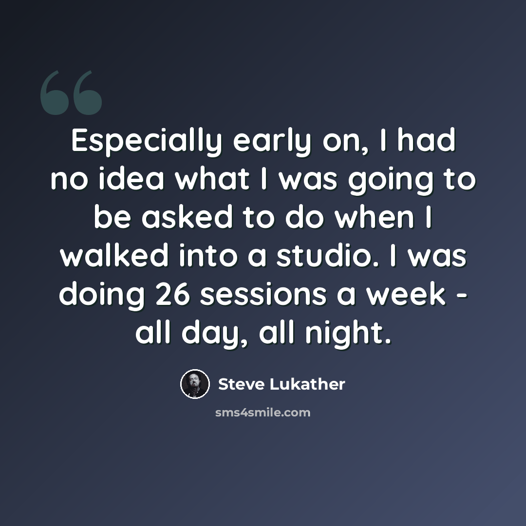 “Especially early on, I had no idea what I was going to be asked to do when I walked into a studio. I was doing 26 sessions a week - all day, all night.” quote by Steve Lukather