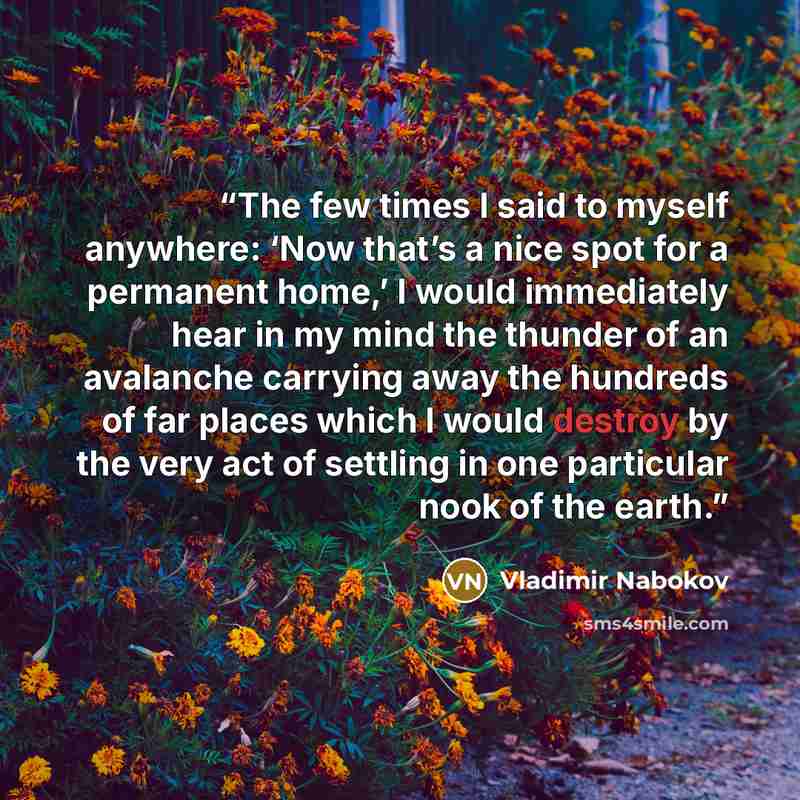 “The few times I said to myself anywhere: ‘Now that’s a nice spot for a permanent home,’ I would immediately hear in my mind the thunder of an avalanche carrying away the hundreds of far places which I would destroy by the very act of settling in one particular nook of the earth.” quote by Vladimir Nabokov