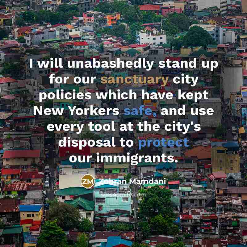 “I will unabashedly stand up for our sanctuary city policies which have kept New Yorkers safe, and use every tool at the city's disposal to protect our immigrants.” quote by Zohran Mamdani