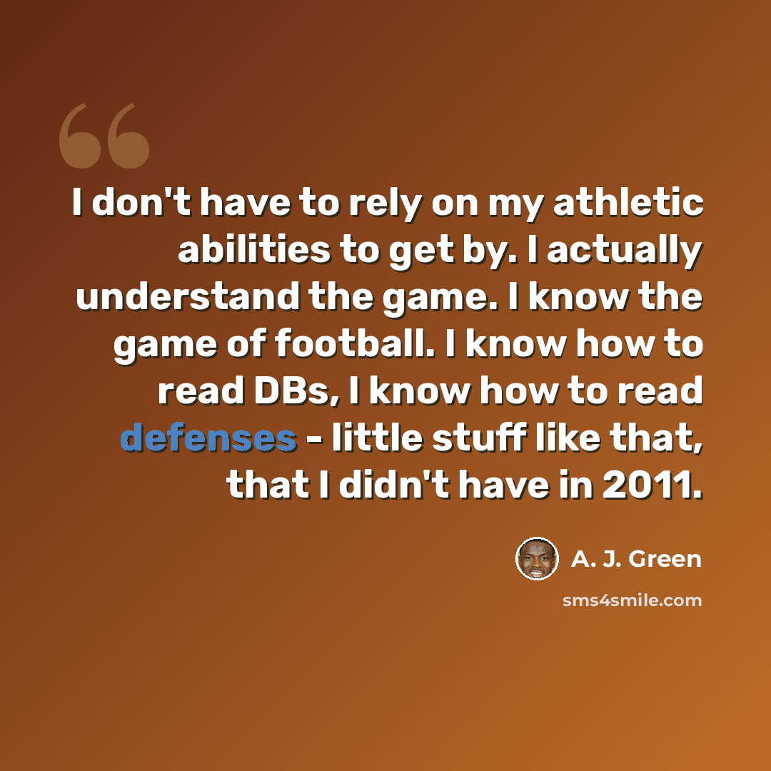 “I don't have to rely on my athletic abilities to get by. I actually understand the game. I know the game of football. I know how to read DBs, I know how to read defenses - little stuff like that, that I didn't have in 2011.” quote by A. J. Green