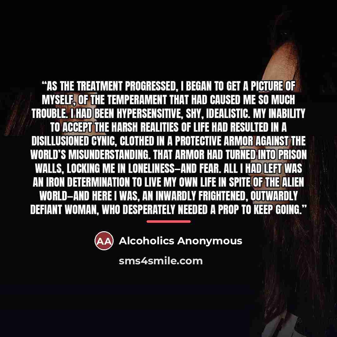 “As the treatment progressed, I began to get a picture of myself, of the temperament that had caused me so much trouble. I had been hypersensitive, shy, idealistic. My inability to accept the harsh realities of life had resulted in a disillusioned cynic, clothed in a protective armor against the…” quote by Alcoholics Anonymous