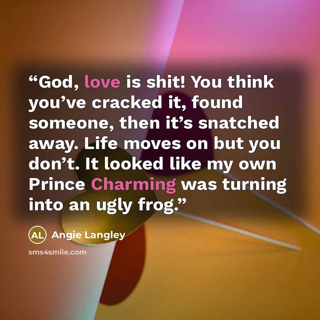 “God, love is shit! You think you’ve cracked it, found someone, then it’s snatched away. Life moves on but you don’t. It looked like my own Prince Charming was turning into an ugly frog.” quote by Angie Langley