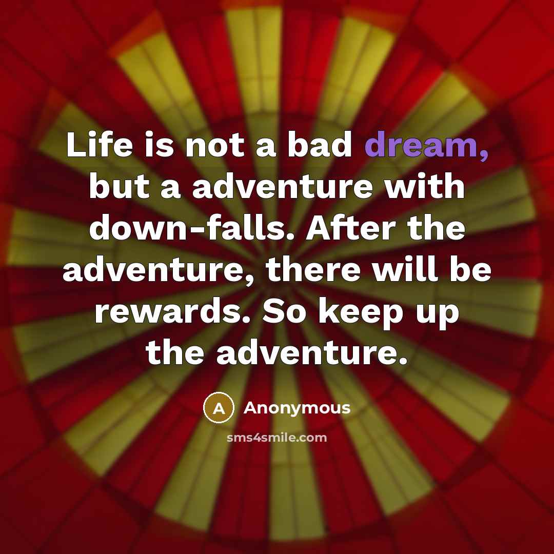 “Life is not a bad dream, but a adventure with down-falls. After the adventure, there will be rewards. So keep up the adventure.” quote by Anonymous
